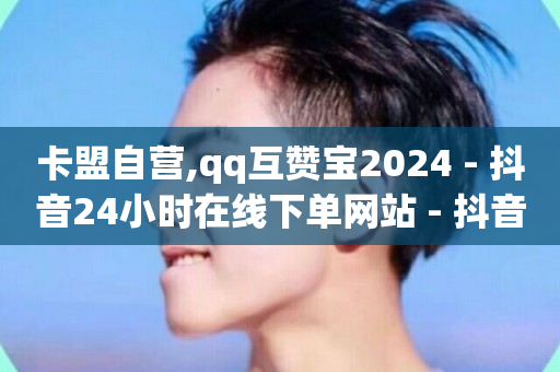 卡盟自营,qq互赞宝2024 - 抖音24小时在线下单网站 - 抖音低价下单网站