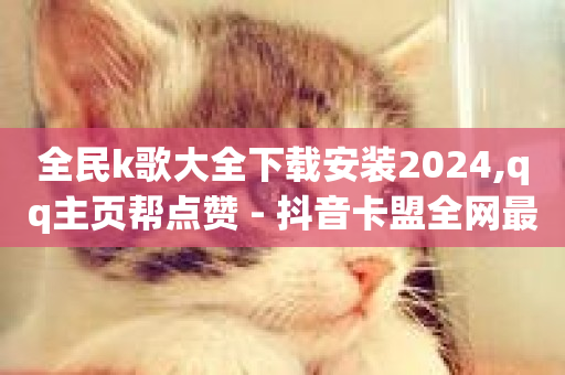 全民k歌大全下载安装2024,qq主页帮点赞 - 抖音卡盟全网最低价稳定卡盟 - qq业务代理平台