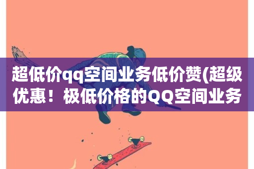 超低价qq空间业务低价赞(超级优惠！极低价格的QQ空间业务赞助应用)