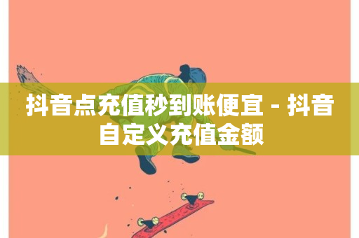 抖音点充值秒到账便宜 - 抖音自定义充值金额