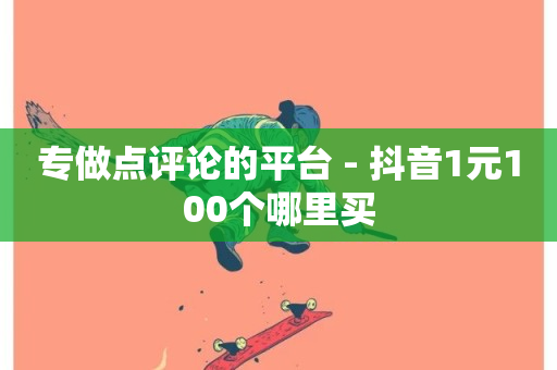 专做点评论的平台 - 抖音1元100个哪里买