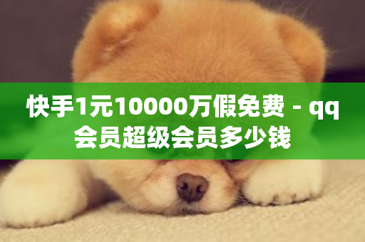 快手1元10000万假免费 - qq会员超级会员多少钱