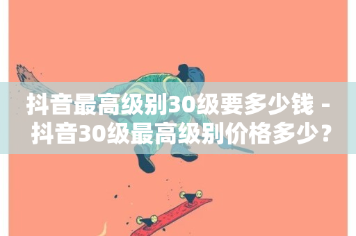 抖音最高级别30级要多少钱 - 抖音30级最高级别价格多少？!