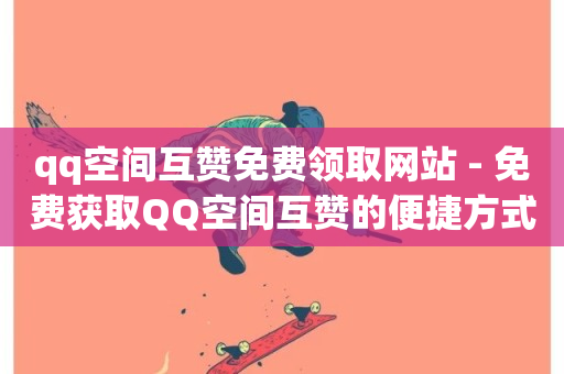 qq空间互赞免费领取网站 - 免费获取QQ空间互赞的便捷方式分享!