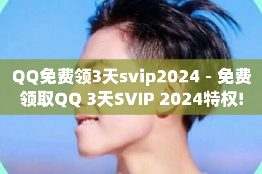 QQ免费领3天svip2024 - 免费领取QQ 3天SVIP 2024特权!